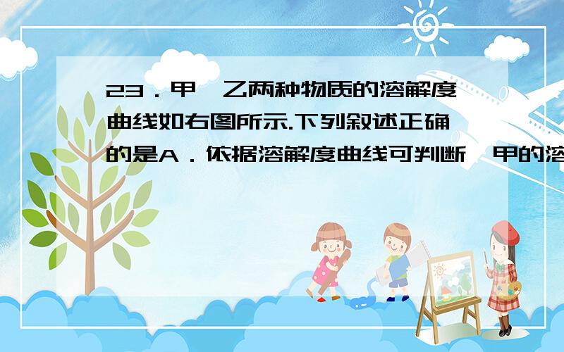 23．甲、乙两种物质的溶解度曲线如右图所示.下列叙述正确的是A．依据溶解度曲线可判断,甲的溶解度比乙的大 B．将甲、乙的饱和溶液从t2℃降到t1℃,析出甲的质量大 C．将t2℃时甲的饱和溶