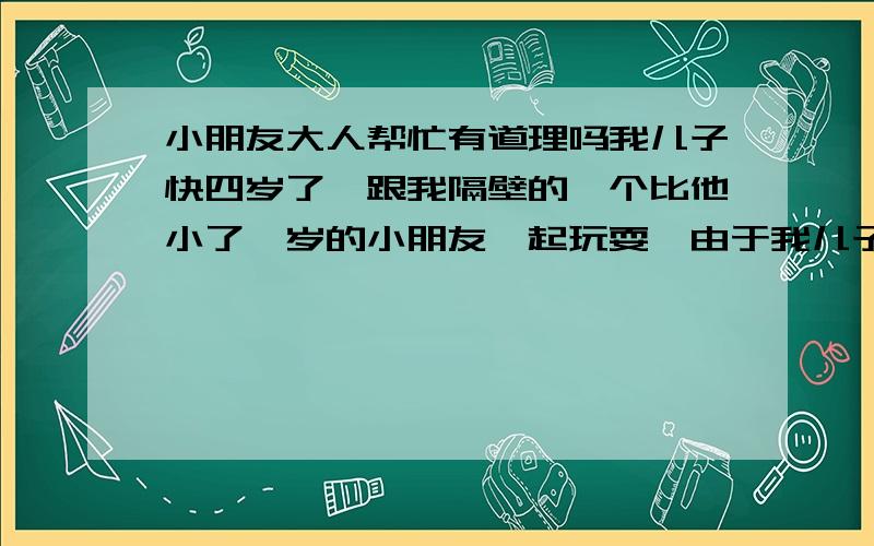 小朋友大人帮忙有道理吗我儿子快四岁了,跟我隔壁的一个比他小了一岁的小朋友一起玩耍,由于我儿子比较玩皮,用一杯水到在那个小朋友的头上,淋了一身湿.我当时他不知道小朋友的爹妈也