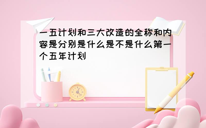 一五计划和三大改造的全称和内容是分别是什么是不是什么第一个五年计划