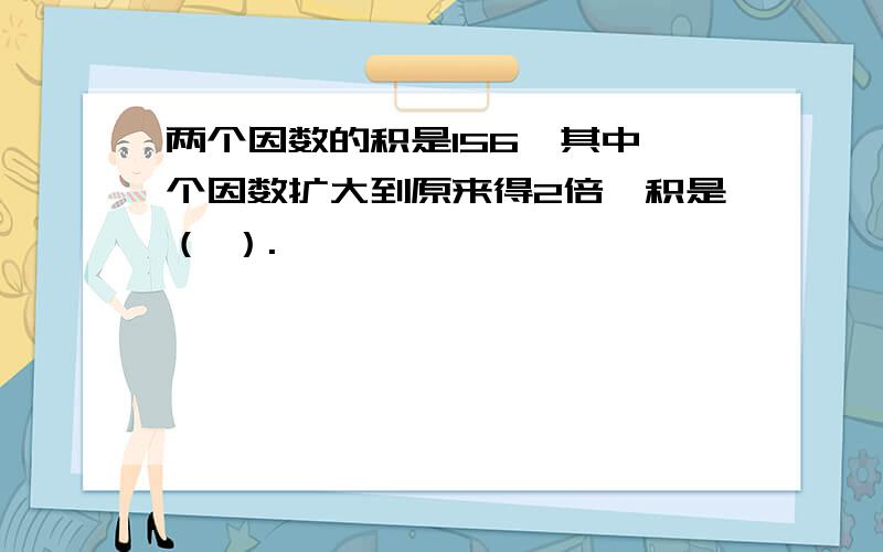 两个因数的积是156,其中一个因数扩大到原来得2倍,积是（ ）.