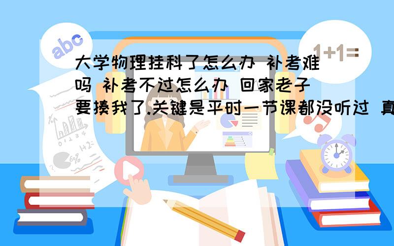 大学物理挂科了怎么办 补考难吗 补考不过怎么办 回家老子要揍我了.关键是平时一节课都没听过 真的 不知道最基的本题是什么