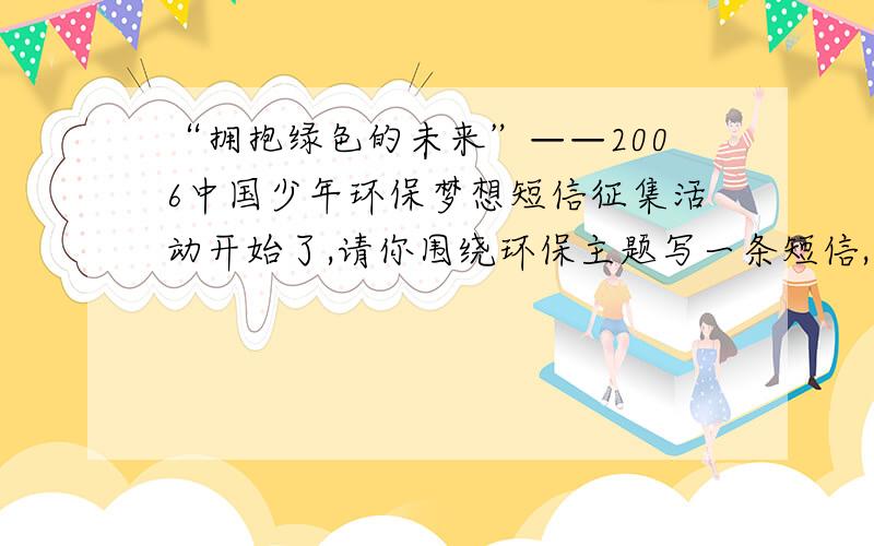 “拥抱绿色的未来”——2006中国少年环保梦想短信征集活动开始了,请你围绕环保主题写一条短信,可以是对联、诗句、格言.要突出环保创意和梦想哦!明天要交了，俺想象力不好，