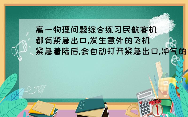 高一物理问题综合练习民航客机都有紧急出口,发生意外的飞机紧急着陆后,会自动打开紧急出口,冲气的气囊会形成一个连接出口和地面的斜面,乘客可沿地面滑行到地面.若机舱口下边沿距地