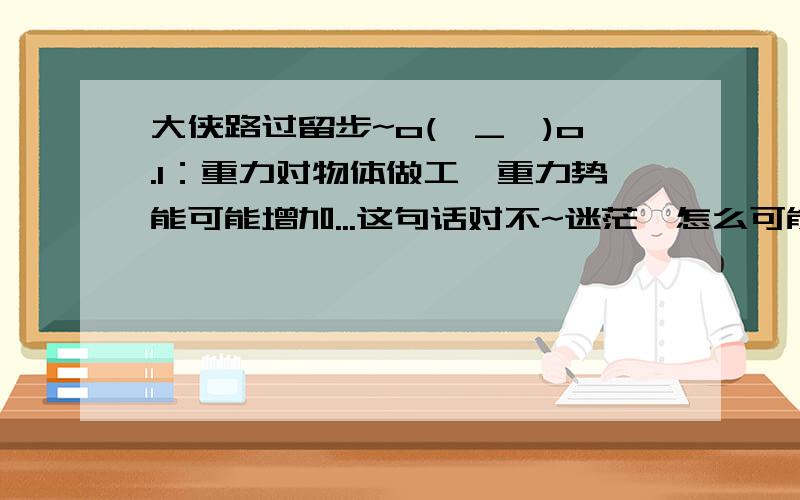 大侠路过留步~o(∩_∩)o.1：重力对物体做工,重力势能可能增加...这句话对不~迷茫,怎么可能呢,大侠解释下,3Q2：质量m的汽车,其发动机额定功率P,当它开上一个倾角为s的斜坡时,受到的摩擦阻力