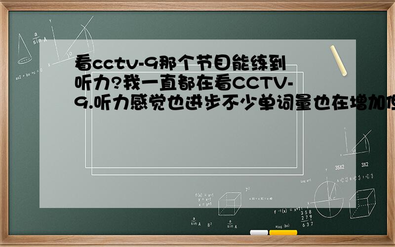 看cctv-9那个节目能练到听力?我一直都在看CCTV-9.听力感觉也进步不少单词量也在增加但刚看见一种说法 CCTV-9不好请问诸位?有什么建议啊?