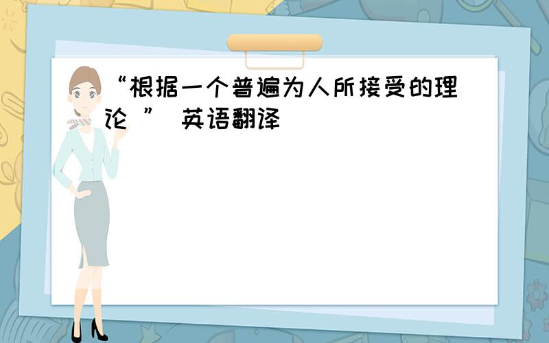 “根据一个普遍为人所接受的理论 ” 英语翻译