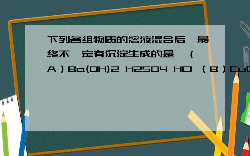 下列各组物质的溶液混合后,最终不一定有沉淀生成的是  （A）Ba(OH)2 H2SO4 HCl （B）CuCl2 NaOH HCl  （B）BaCl2 Na2CO3 HNO3 （D）AgNO3 H2SO4 HCl