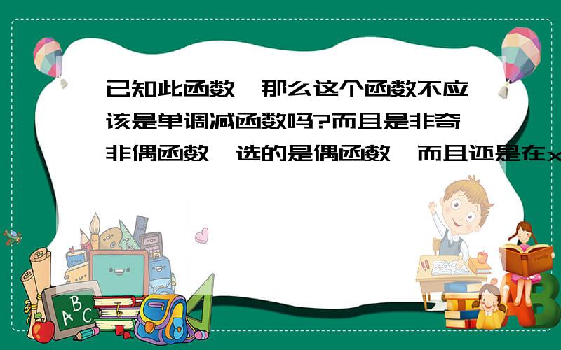 已知此函数,那么这个函数不应该是单调减函数吗?而且是非奇非偶函数,选的是偶函数,而且还是在x＞0上是单调减少.不是应该在R上单调减少的吗?求讲解,指数函数不是不具有奇偶性的吗,求讲