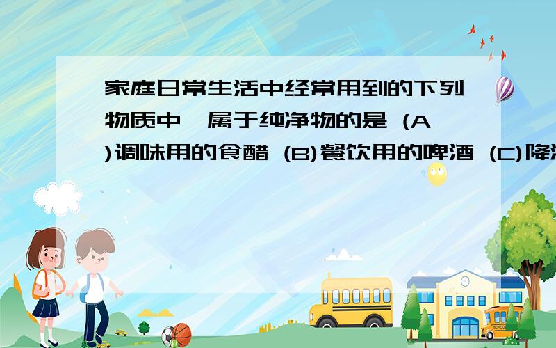 家庭日常生活中经常用到的下列物质中,属于纯净物的是 (A)调味用的食醋 (B)餐饮用的啤酒 (C)降温用的冰水共存物.D炒菜用的铝合金锅