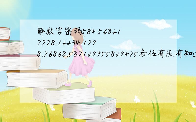 解数字密码584.568217778.12234.1798.76868.587129955829475各位有没有知道帮我忙谢谢了````我老婆给我发个这个叫我一定解答出来``只有1个星期的时间```帮帮忙了`谢谢了意思就是`每个数字代表着一个汉