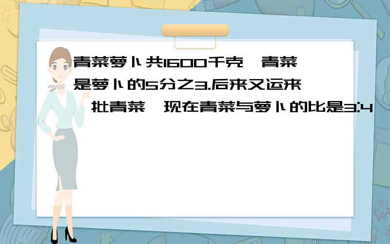 青菜萝卜共1600千克,青菜是萝卜的5分之3.后来又运来一批青菜,现在青菜与萝卜的比是3:4,后来运来多少千克
