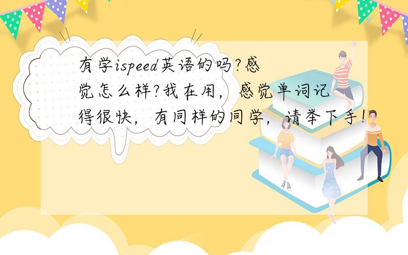 有学ispeed英语的吗?感觉怎么样?我在用，感觉单词记得很快，有同样的同学，请举下手！