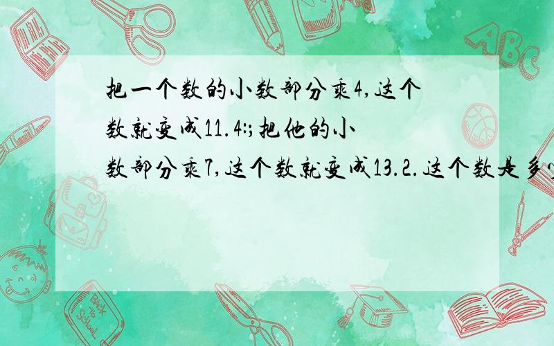 把一个数的小数部分乘4,这个数就变成11.4:；把他的小数部分乘7,这个数就变成13.2.这个数是多少?