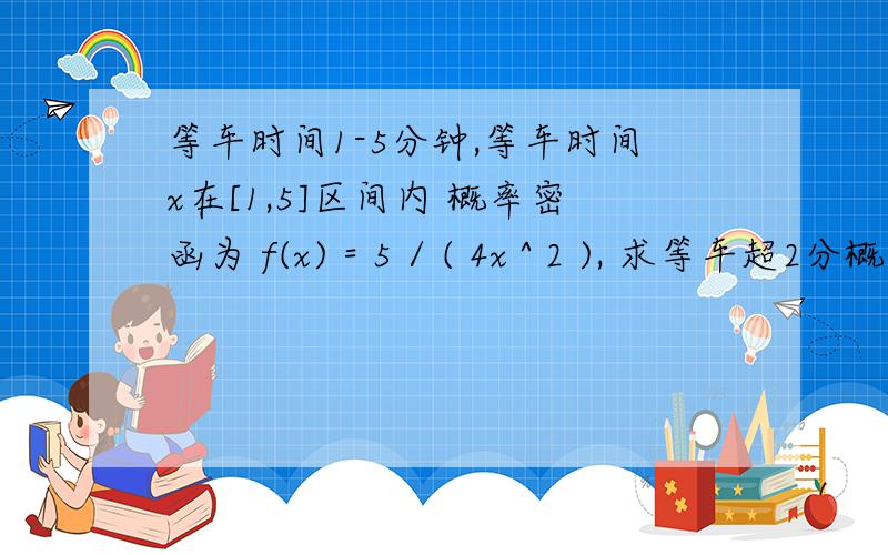 等车时间1-5分钟,等车时间x在[1,5]区间内 概率密函为 f(x) = 5 / ( 4x ^ 2 ), 求等车超2分概率.