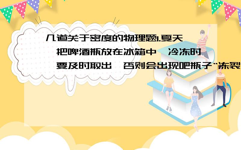 几道关于密度的物理题1.夏天,把啤酒瓶放在冰箱中,冷冻时,要及时取出,否则会出现吧瓶子“冻裂”的现象.这是由于啤酒在凝固过程中由于质量（）,密度（）,体积（）的缘故.2.电影中常有一