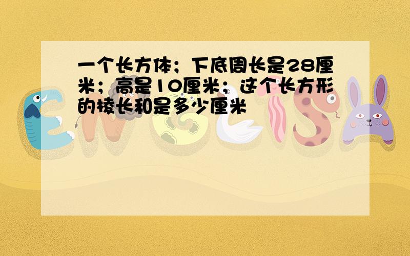 一个长方体；下底周长是28厘米；高是10厘米；这个长方形的棱长和是多少厘米