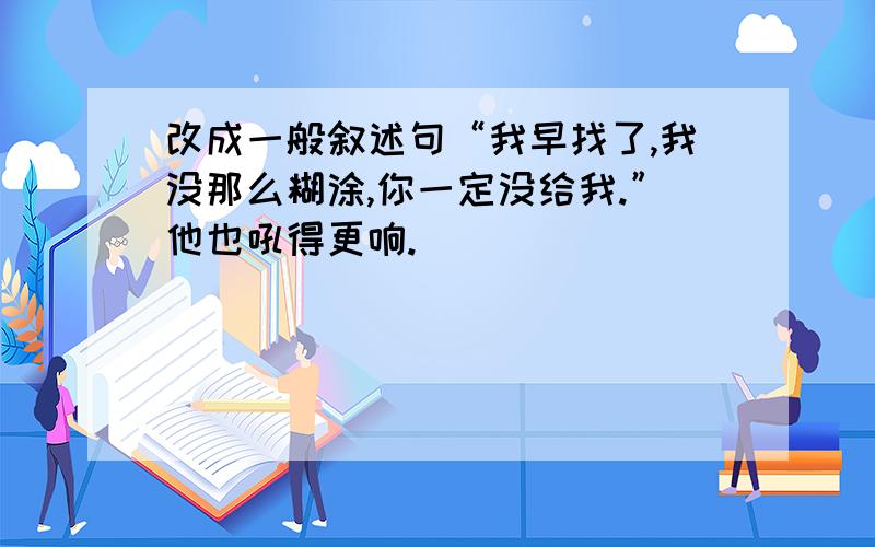 改成一般叙述句“我早找了,我没那么糊涂,你一定没给我.”他也吼得更响.