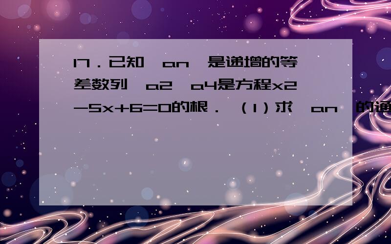 17．已知{an}是递增的等差数列,a2,a4是方程x2-5x+6=0的根． （1）求{an}的通17．已知{an}是递增的等差数列,a2,a4是方程x2-5x+6=0的根．（1）求{an}的通项公式；（2）求数列{an/2∧n}的前n项和．