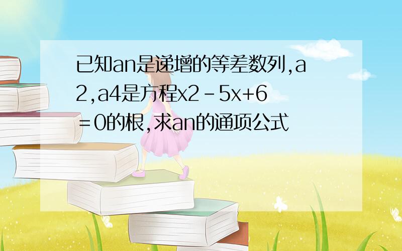 已知an是递增的等差数列,a2,a4是方程x2-5x+6＝0的根,求an的通项公式