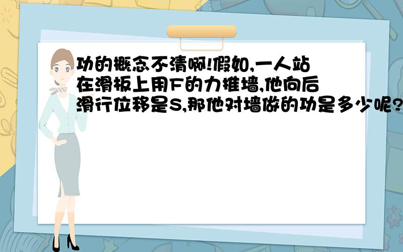 功的概念不清啊!假如,一人站在滑板上用F的力推墙,他向后滑行位移是S,那他对墙做的功是多少呢?那这个力做了多少功呢？他对自己做了功，可是那个力和他自己的位移不在同一方向啊！负功