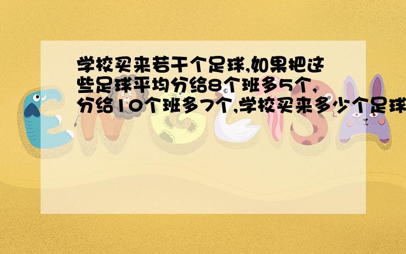 学校买来若干个足球,如果把这些足球平均分给8个班多5个,分给10个班多7个,学校买来多少个足球?