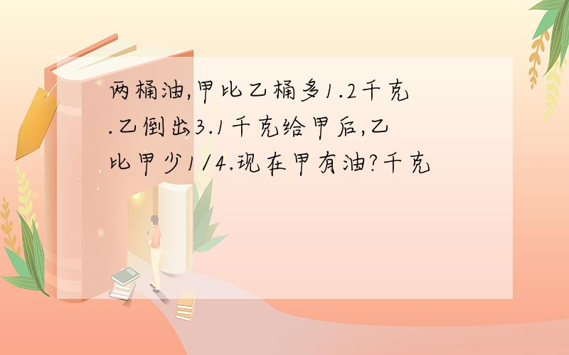 两桶油,甲比乙桶多1.2千克.乙倒出3.1千克给甲后,乙比甲少1/4.现在甲有油?千克