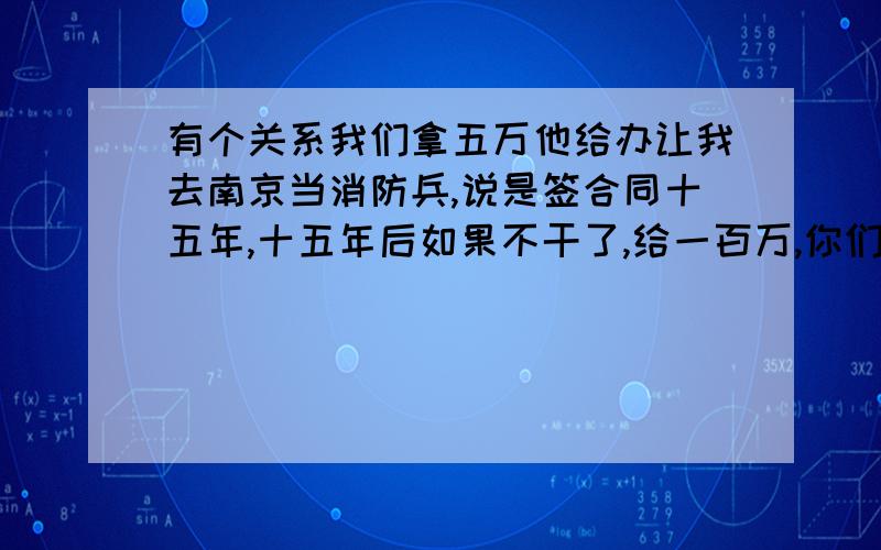 有个关系我们拿五万他给办让我去南京当消防兵,说是签合同十五年,十五年后如果不干了,给一百万,你们觉得这可能吗,65左右,近视戴眼镜他都说没问题,这些都是走走过场,你们觉得这事靠谱吗