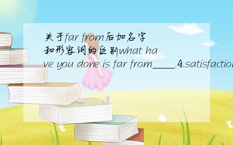 关于far from后加名字和形容词的区别what have you done is far from____.A.satisfaction B.satisfactory C.satisfing D.satisfied请问这两个应该选哪一个呢?从语法上来说far from后可跟adj.&n.&doing等.这里选哪个对呢?