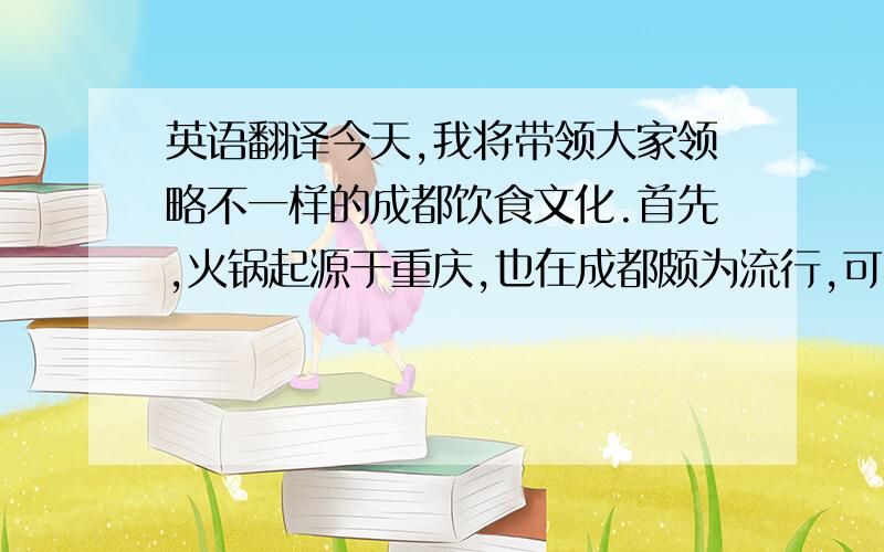 英语翻译今天,我将带领大家领略不一样的成都饮食文化.首先,火锅起源于重庆,也在成都颇为流行,可以说是成都文化的标志之一.它主要以麻和辣为主,可以根据自己的喜好加入各种蔬菜肉类等