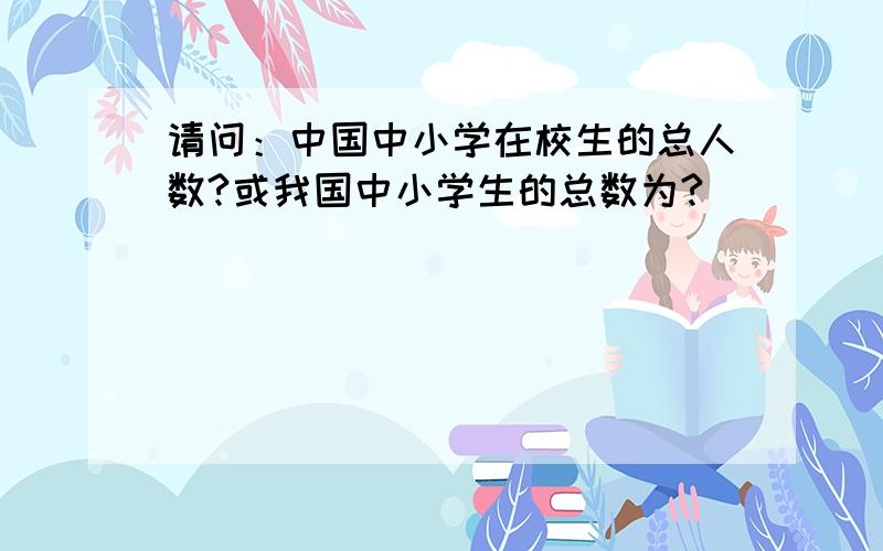 请问：中国中小学在校生的总人数?或我国中小学生的总数为?