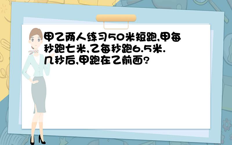 甲乙两人练习50米短跑,甲每秒跑七米,乙每秒跑6.5米.几秒后,甲跑在乙前面?