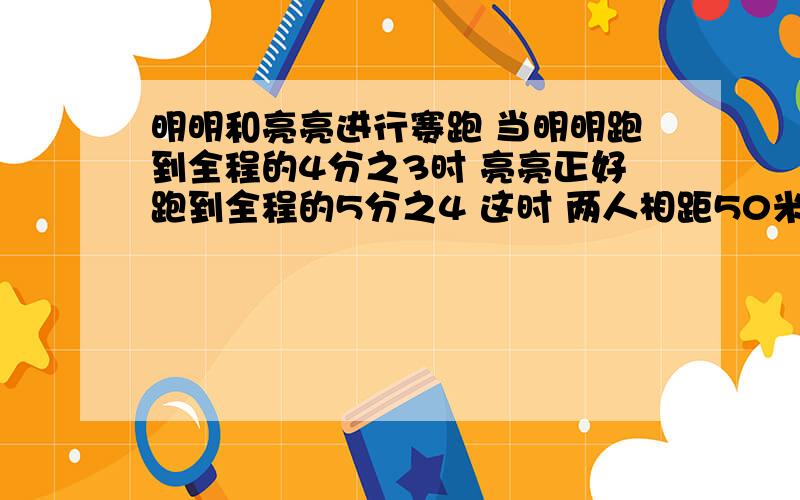 明明和亮亮进行赛跑 当明明跑到全程的4分之3时 亮亮正好跑到全程的5分之4 这时 两人相距50米 问全程有多少米