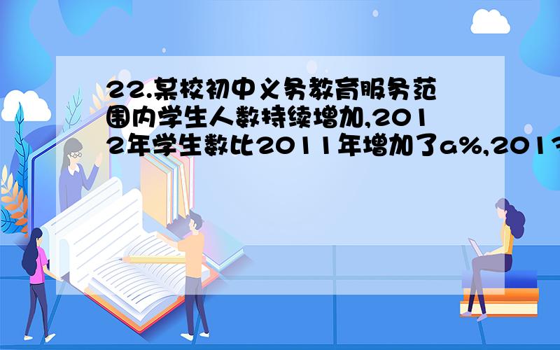 22.某校初中义务教育服务范围内学生人数持续增加,2012年学生数比2011年增加了a%,2013年学生数比2012年多了100人,这样2013年学生人数就比2011年增加了2a%.(1)求2012年学生数比2011年多多少人?（2）由