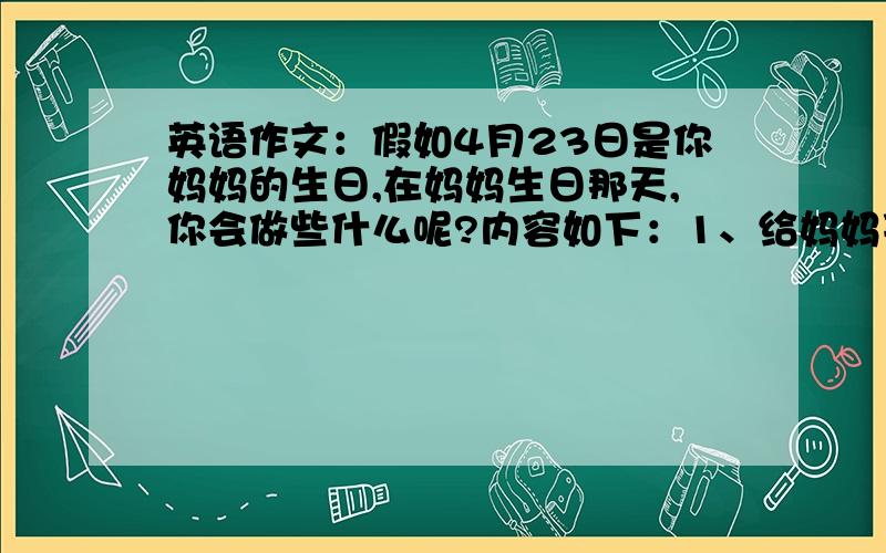 英语作文：假如4月23日是你妈妈的生日,在妈妈生日那天,你会做些什么呢?内容如下：1、给妈妈买生日蛋糕；2、去市场买菜,为一家人做晚饭；3、晚上,和妈妈谈谈心.词数在50个左右.