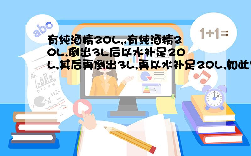 有纯酒精20L,.有纯酒精20L,倒出3L后以水补足20L,其后再倒出3L,再以水补足20L,如此继续下去,至少反复操作多少次,方能使酒精浓度降到30%以下?