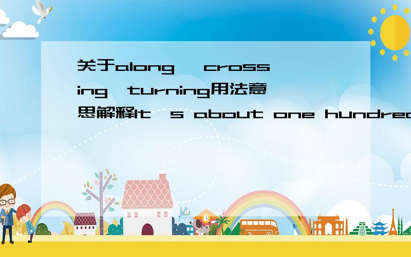 关于along ,crossing,turning用法意思解释It's about one hundred meters along on the left.中,along 是什么词性的?Take the first turning on the left.和Turn left at the first crossing.中,turning 和crossing分别是什么意思?能否调