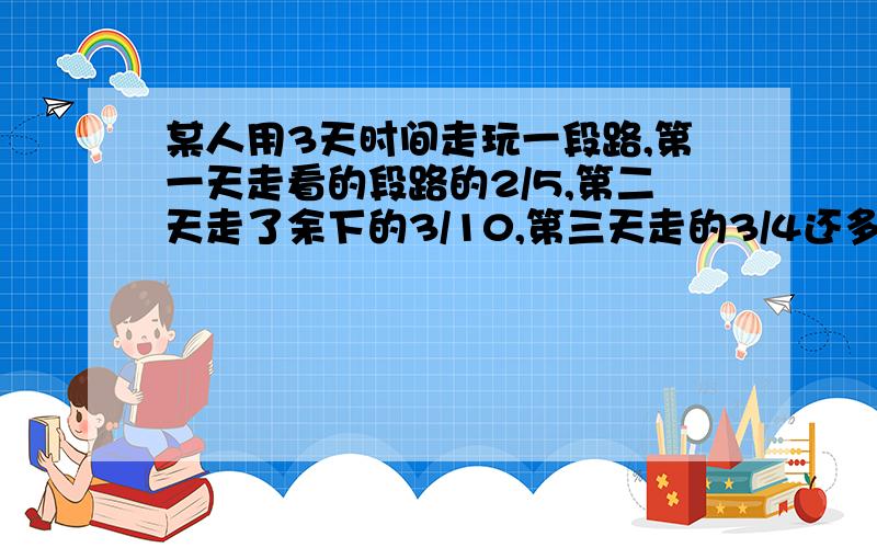 某人用3天时间走玩一段路,第一天走看的段路的2/5,第二天走了余下的3/10,第三天走的3/4还多12千米,这段路长多少千米不要用方程我已经会写了不要发了