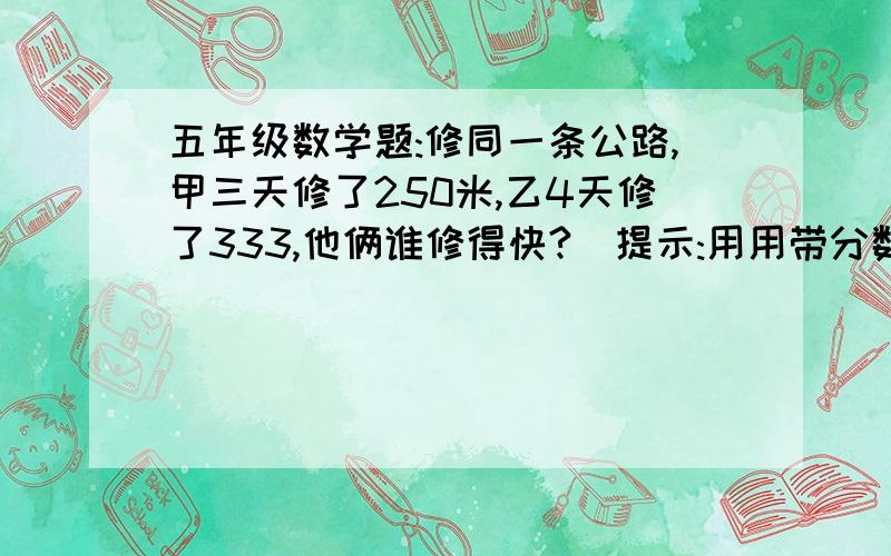 五年级数学题:修同一条公路,甲三天修了250米,乙4天修了333,他俩谁修得快?(提示:用用带分数！！！！！！！！！！！！！ 帮帮忙！！！！！今天的家庭作业！！！