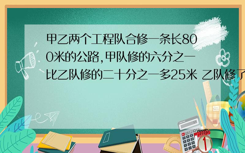 甲乙两个工程队合修一条长800米的公路,甲队修的六分之一比乙队修的二十分之一多25米 乙队修了多少米?