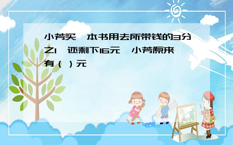 小芳买一本书用去所带钱的3分之1,还剩下16元,小芳原来有（）元