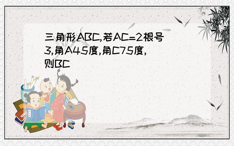 三角形ABC,若AC=2根号3,角A45度,角C75度,则BC