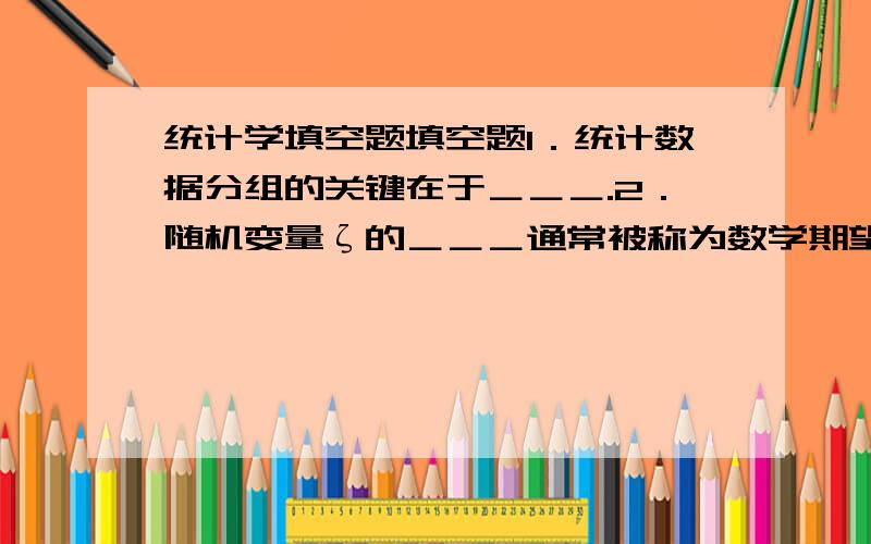 统计学填空题填空题1．统计数据分组的关键在于＿＿＿.2．随机变量ζ的＿＿＿通常被称为数学期望,反映了变量可能取值的＿＿＿水平.3．统计上把样本估计量的＿＿＿定义为抽样平均误差.4