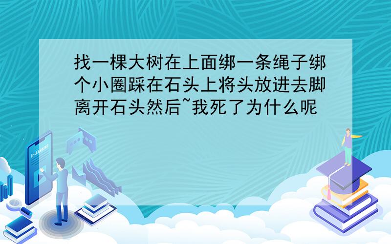 找一棵大树在上面绑一条绳子绑个小圈踩在石头上将头放进去脚离开石头然后~我死了为什么呢