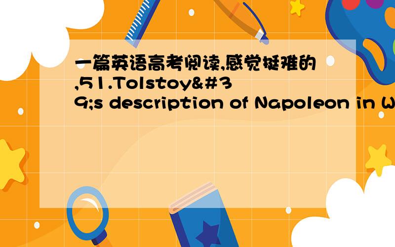 一篇英语高考阅读,感觉挺难的,51.Tolstoy's description of Napoleon in War and Peace is _________.A.far from the historical factsB.based on the Russian historyC.based on his selection of factsD.not related to historical details52.Napole