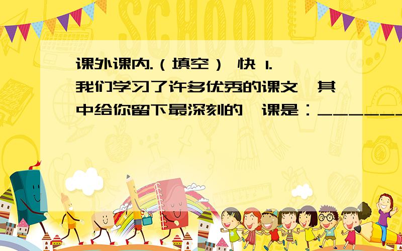 课外课内.（填空） 快 1.我们学习了许多优秀的课文,其中给你留下最深刻的一课是：______,你最喜欢其中的_______（人物）,发生在他（她）身上最令你感动的事是（简洁概括）：___________________