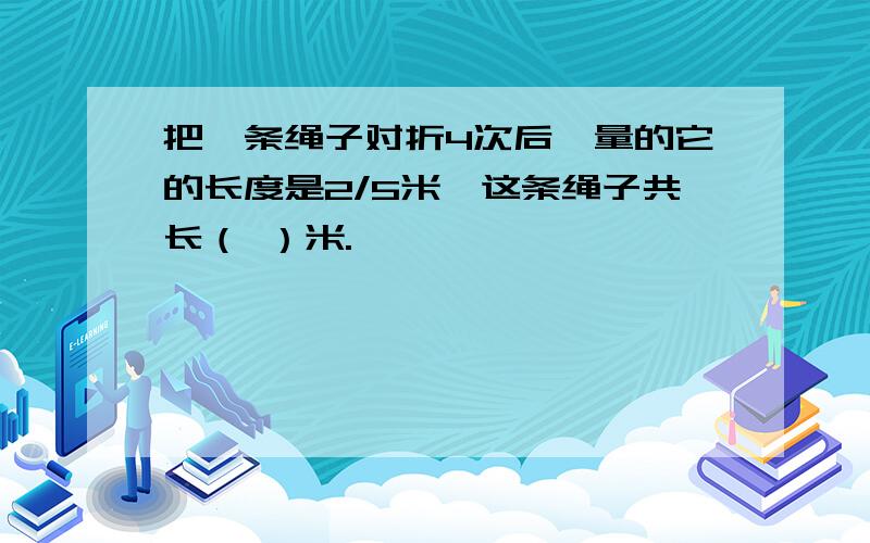 把一条绳子对折4次后,量的它的长度是2/5米,这条绳子共长（ ）米.