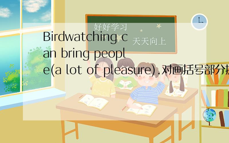 Birdwatching can bring people(a lot of pleasure).对画括号部分提问His carelessness led to (his failure in the exams).对画括号部分提问