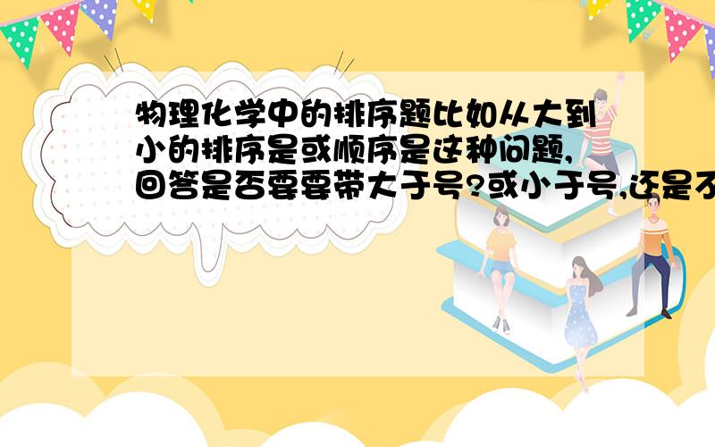 物理化学中的排序题比如从大到小的排序是或顺序是这种问题,回答是否要要带大于号?或小于号,还是不带符