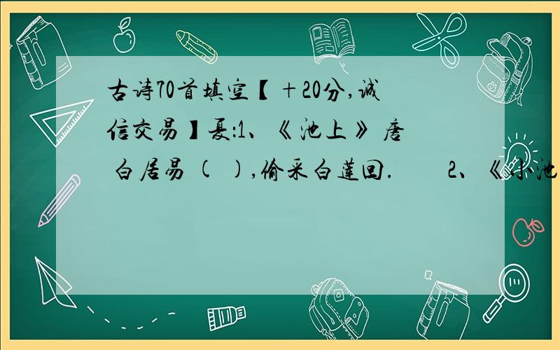 古诗70首填空【+20分,诚信交易】夏：1、《池上》 唐 白居易 ( ),偷采白莲回.　　2、《小池》 宋 杨万里 小荷才露尖尖角,( ).　　3、《晓出净慈寺》 宋 杨万里 ( ),映日荷花别样红.　　4、《江