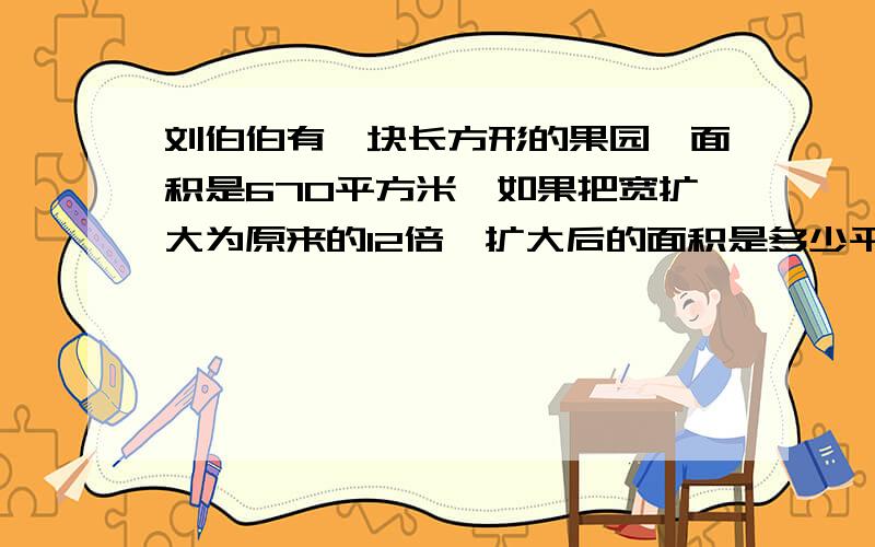 刘伯伯有一块长方形的果园,面积是670平方米,如果把宽扩大为原来的12倍,扩大后的面积是多少平方米?把过程写下来它说只把宽扩大12倍，长没扩大呀？